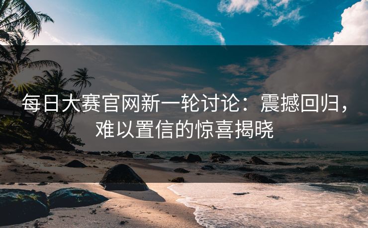每日大赛官网新一轮讨论：震撼回归，难以置信的惊喜揭晓