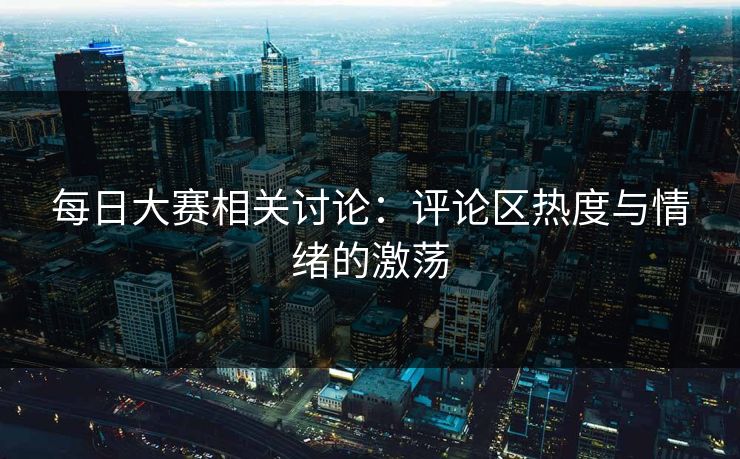 每日大赛相关讨论：评论区热度与情绪的激荡