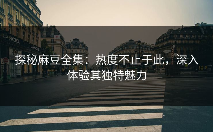探秘麻豆全集：热度不止于此，深入体验其独特魅力