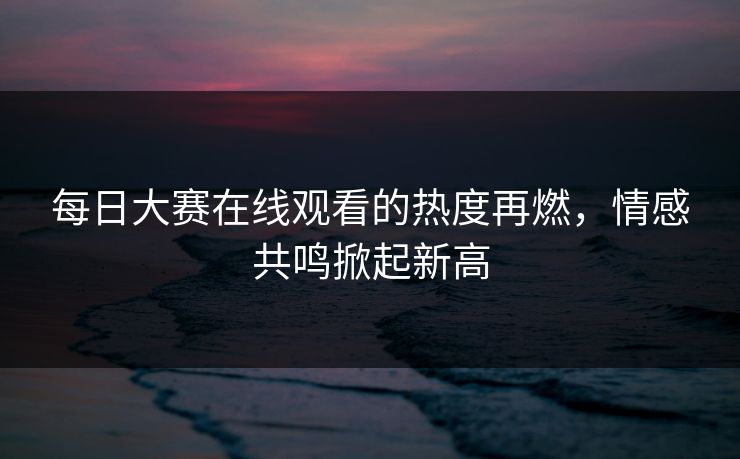 每日大赛在线观看的热度再燃，情感共鸣掀起新高