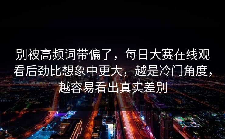 别被高频词带偏了，每日大赛在线观看后劲比想象中更大，越是冷门角度，越容易看出真实差别