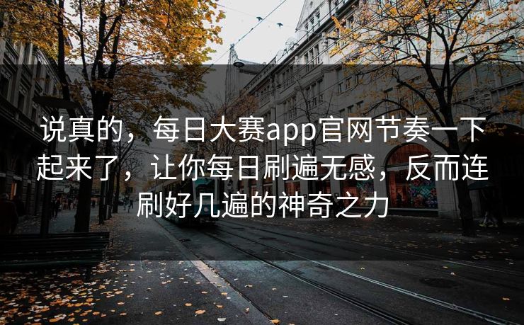 说真的，每日大赛app官网节奏一下起来了，让你每日刷遍无感，反而连刷好几遍的神奇之力