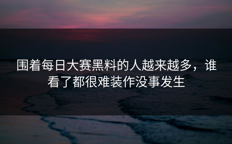 围着每日大赛黑料的人越来越多,谁看了都很难装作没事发生 围着每日大赛黑料的人越来越多,谁看了都很难装作没事发生