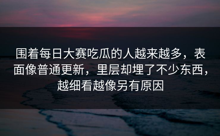 围着每日大赛吃瓜的人越来越多，表面像普通更新，里层却埋了不少东西，越细看越像另有原因