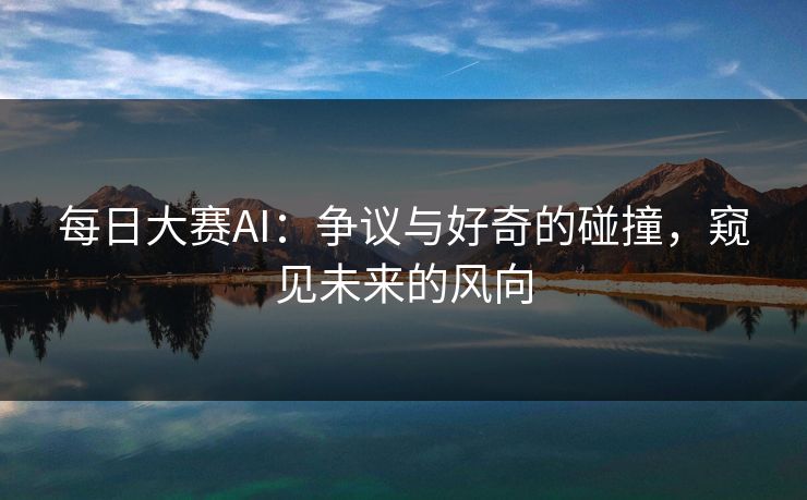 每日大赛AI：争议与好奇的碰撞，窥见未来的风向
