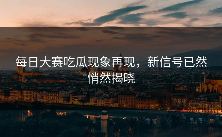 每日大赛吃瓜现象再现，新信号已然悄然揭晓