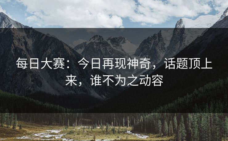 每日大赛：今日再现神奇，话题顶上来，谁不为之动容
