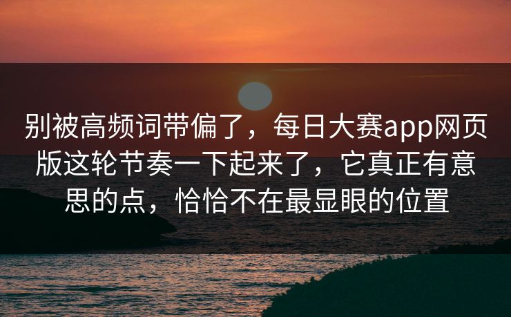 别被高频词带偏了,每日大赛app网页版这轮节奏一下起来了,它真正有意思的点,恰恰不在最显眼的位置