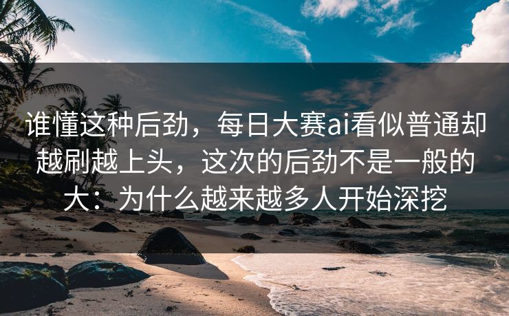 谁懂这种后劲,每日大赛ai看似普通却越刷越上头,这次的后劲不是一般的大:为什么越来越多人开始深挖